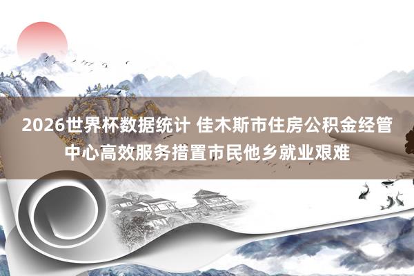 2026世界杯数据统计 佳木斯市住房公积金经管中心高效服务措置市民他乡就业艰难
