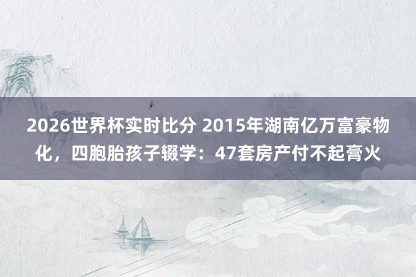 2026世界杯实时比分 2015年湖南亿万富豪物化，四胞胎孩子辍学：47套房产付不起膏火
