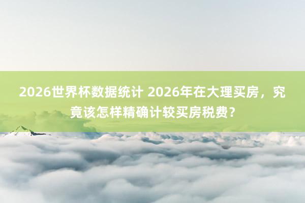 2026世界杯数据统计 2026年在大理买房,究竟该怎样精确计较买房税费?
