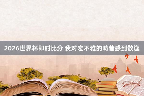 2026世界杯即时比分 我对宏不雅的畴昔感到散逸