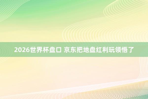 2026世界杯盘口 京东把地盘红利玩领悟了