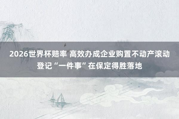 2026世界杯赔率 高效办成企业购置不动产滚动登记“一件事”在保定得胜落地