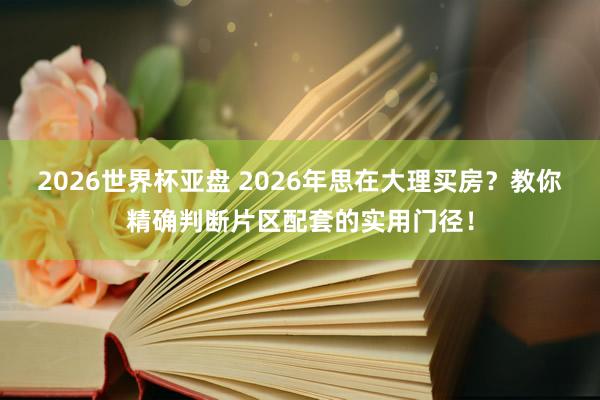 2026世界杯亚盘 2026年思在大理买房？教你精确判断片区配套的实用门径！