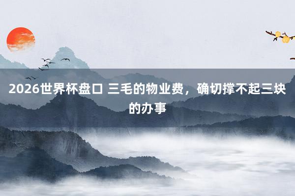 2026世界杯盘口 三毛的物业费，确切撑不起三块的办事