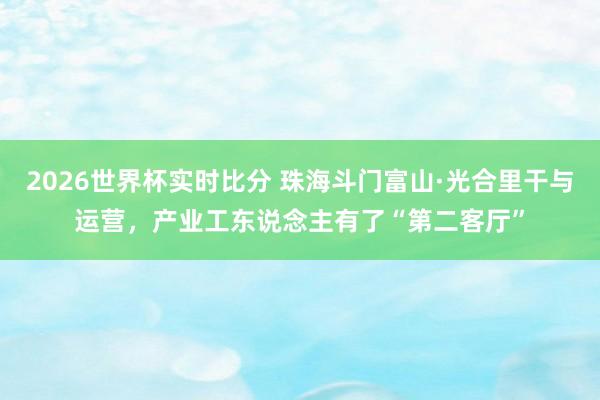 2026世界杯实时比分 珠海斗门富山·光合里干与运营,产业工东说念主有了“第二客厅”