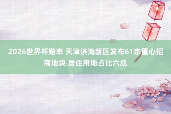 2026世界杯赔率 天津滨海新区发布61宗重心招商地块 居住用地占比六成