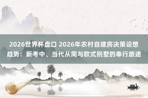 2026世界杯盘口 2026年农村自建房决策设想趋势：新考中、当代从简与欧式别墅的奉行旅途