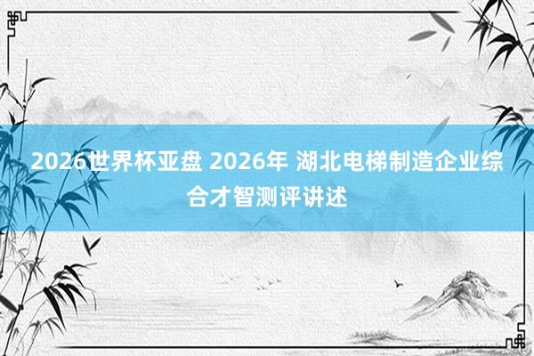 2026世界杯亚盘 2026年 湖北电梯制造企业综合才智测评讲述