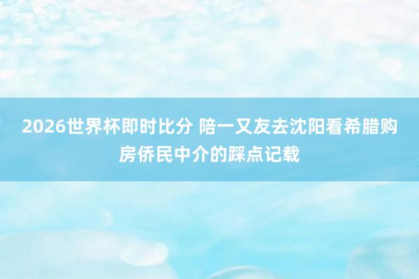 2026世界杯即时比分 陪一又友去沈阳看希腊购房侨民中介的踩点记载