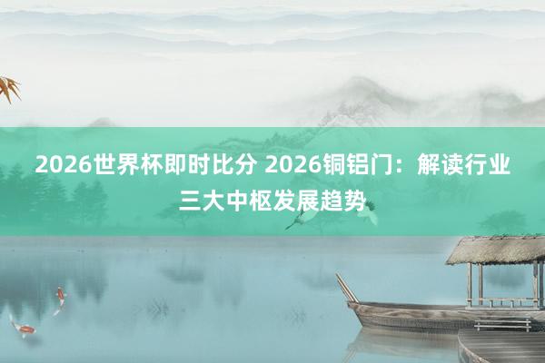 2026世界杯即时比分 2026铜铝门：解读行业三大中枢发展趋势