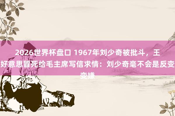 2026世界杯盘口 1967年刘少奇被批斗，王光好意思冒死给毛主席写信求情：刘少奇毫不会是反变嫌