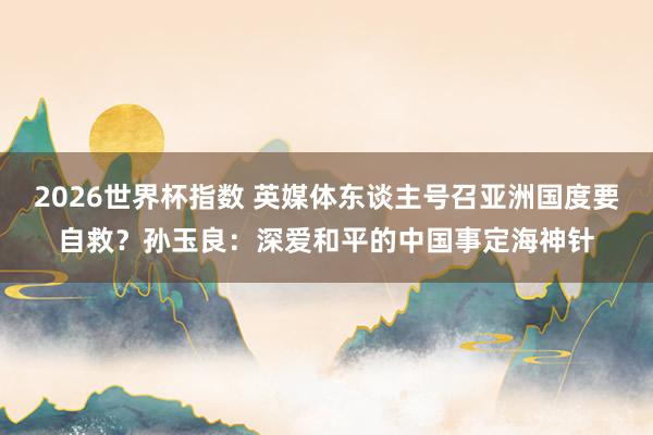 2026世界杯指数 英媒体东谈主号召亚洲国度要自救？孙玉良：深爱和平的中国事定海神针