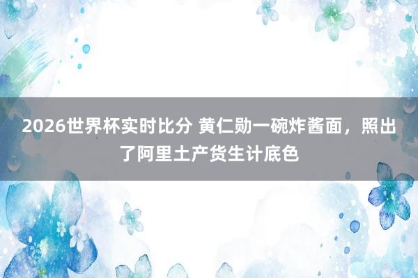 2026世界杯实时比分 黄仁勋一碗炸酱面，照出了阿里土产货生计底色