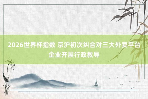 2026世界杯指数 京沪初次纠合对三大外卖平台企业开展行政教导