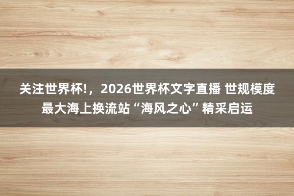 关注世界杯!,2026世界杯文字直播 世规模度最大海上换流站“海风之心”精采启运