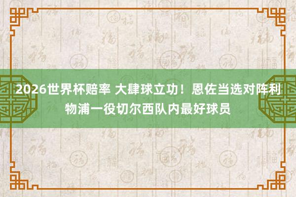 2026世界杯赔率 大肆球立功！恩佐当选对阵利物浦一役切尔西队内最好球员