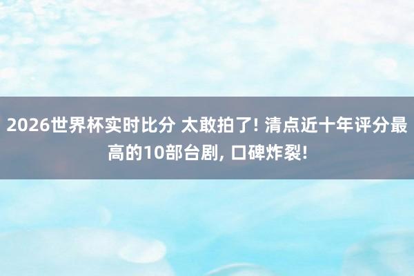 2026世界杯实时比分 太敢拍了! 清点近十年评分最高的10部台剧， 口碑炸裂!