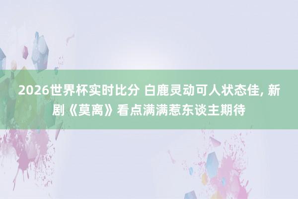 2026世界杯实时比分 白鹿灵动可人状态佳， 新剧《莫离》看点满满惹东谈主期待