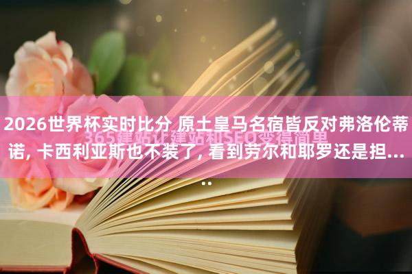 2026世界杯实时比分 原土皇马名宿皆反对弗洛伦蒂诺， 卡西利亚斯也不装了， 看到劳尔和耶罗还是担...