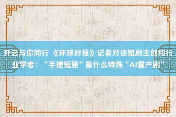 开云与你同行 《环球时报》记者对话短剧主创和行业学者：“手搓短剧”靠什么特殊“AI量产剧”