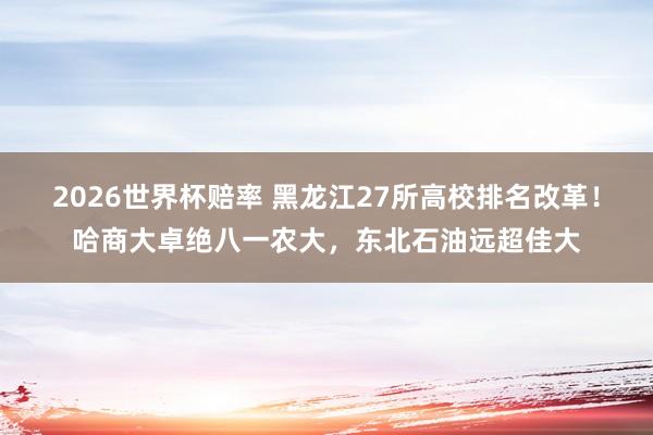 2026世界杯赔率 黑龙江27所高校排名改革！哈商大卓绝八一农大，东北石油远超佳大