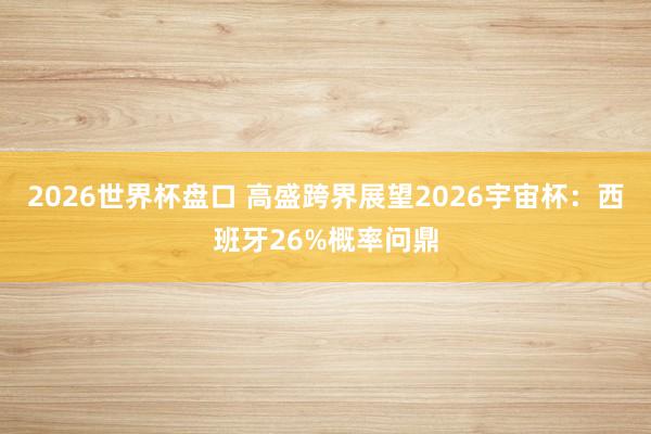 2026世界杯盘口 高盛跨界展望2026宇宙杯：西班牙26%概率问鼎