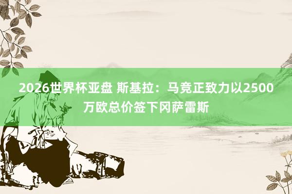 2026世界杯亚盘 斯基拉：马竞正致力以2500万欧总价签下冈萨雷斯