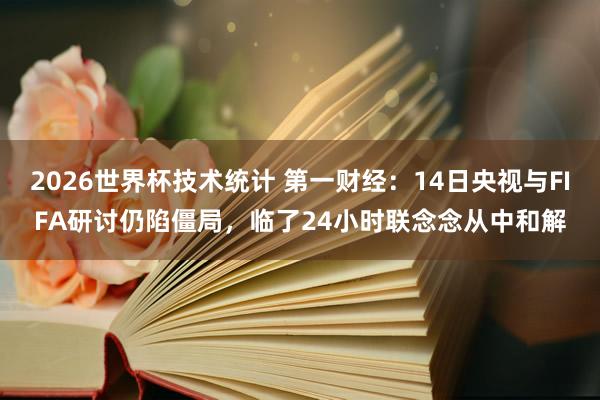 2026世界杯技术统计 第一财经:14日央视与FIFA研讨仍陷僵局,临了24小时联念念从中和解