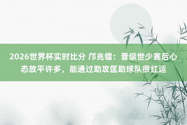 2026世界杯实时比分 邝兆镭：晋级世少赛后心态放平许多，能通过助攻匡助球队很红运