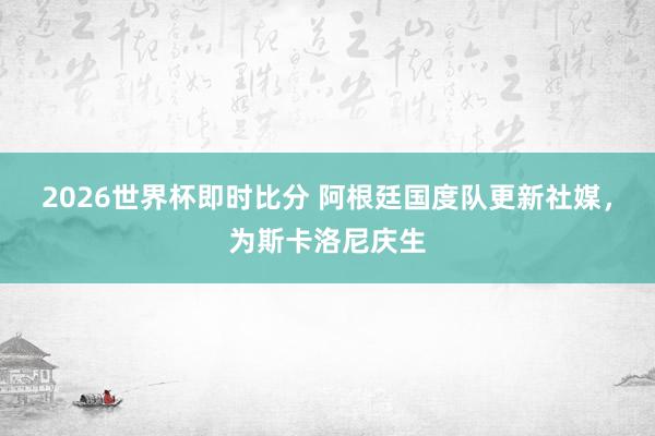 2026世界杯即时比分 阿根廷国度队更新社媒，为斯卡洛尼庆生