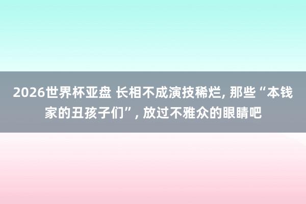 2026世界杯亚盘 长相不成演技稀烂， 那些“本钱家的丑孩子们”， 放过不雅众的眼睛吧