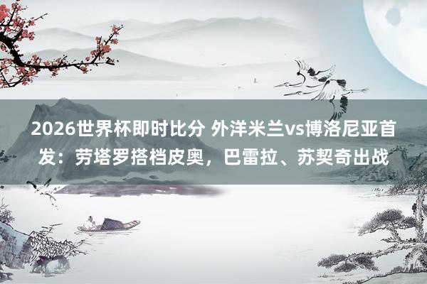 2026世界杯即时比分 外洋米兰vs博洛尼亚首发：劳塔罗搭档皮奥，巴雷拉、苏契奇出战