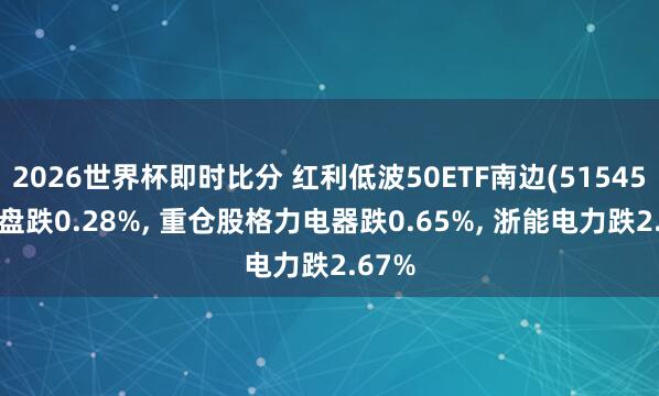 2026世界杯即时比分 红利低波50ETF南边(515450)开盘跌0.28%， 重仓股格力电器跌0.65%， 浙能电力跌2.67%