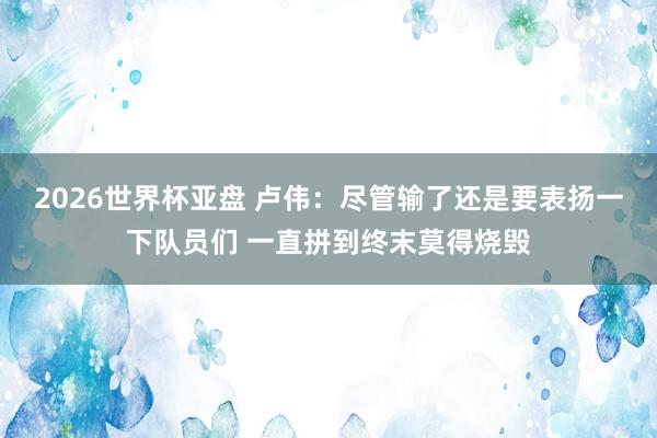 2026世界杯亚盘 卢伟：尽管输了还是要表扬一下队员们 一直拼到终末莫得烧毁