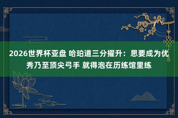 2026世界杯亚盘 哈珀道三分擢升：思要成为优秀乃至顶尖弓手 就得泡在历练馆里练