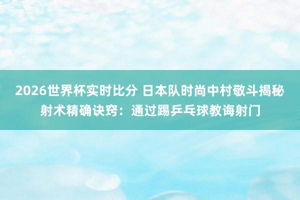 2026世界杯实时比分 日本队时尚中村敬斗揭秘射术精确诀窍:通过踢乒乓球教诲射门