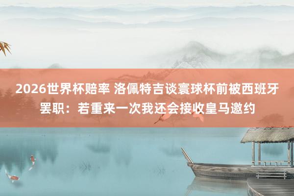 2026世界杯赔率 洛佩特吉谈寰球杯前被西班牙罢职:若重来一次我还会接收皇马邀约