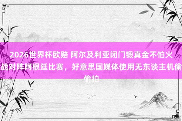 2026世界杯欧赔 阿尔及利亚闭门锻真金不怕火备战对阵阿根廷比赛,好意思国媒体使用无东谈主机偷拍