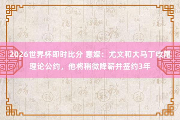 2026世界杯即时比分 意媒：尤文和大马丁收尾理论公约，他将稍微降薪并签约3年