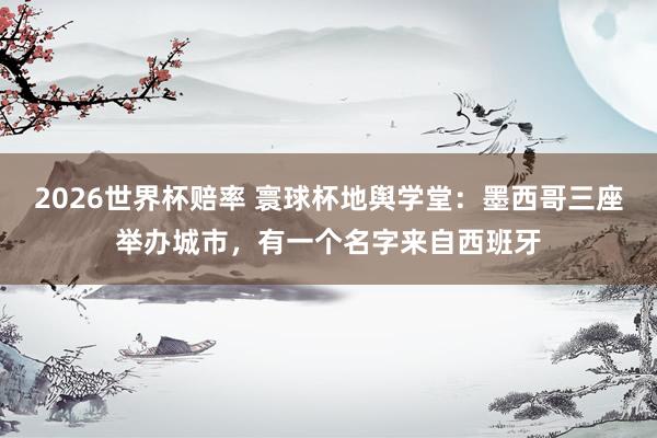 2026世界杯赔率 寰球杯地舆学堂：墨西哥三座举办城市，有一个名字来自西班牙
