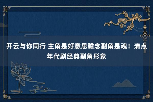开云与你同行 主角是好意思瞻念副角是魂!清点年代剧经典副角形象