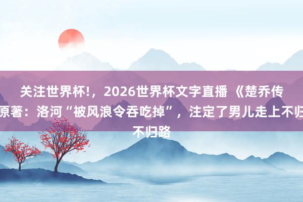关注世界杯!，2026世界杯文字直播 《楚乔传》原著：洛河“被风浪令吞吃掉”，注定了男儿走上不归路