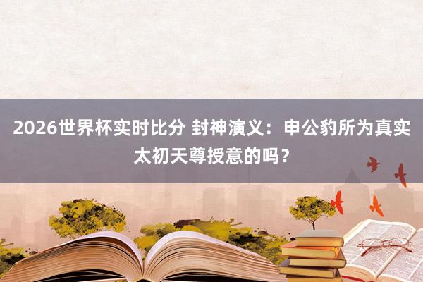 2026世界杯实时比分 封神演义：申公豹所为真实太初天尊授意的吗？