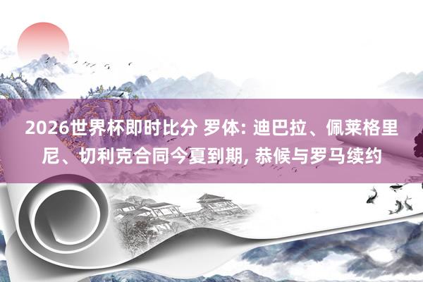 2026世界杯即时比分 罗体: 迪巴拉、佩莱格里尼、切利克合同今夏到期， 恭候与罗马续约