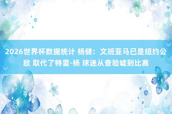 2026世界杯数据统计 杨健：文班亚马已是纽约公敌 取代了特雷·杨 球迷从查验嘘到比赛