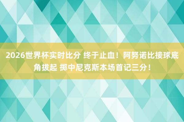 2026世界杯实时比分 终于止血！阿努诺比接球底角拔起 掷中尼克斯本场首记三分！