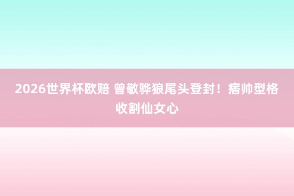 2026世界杯欧赔 曾敬骅狼尾头登封！痞帅型格收割仙女心