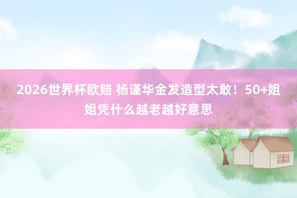2026世界杯欧赔 杨谨华金发造型太敢！50+姐姐凭什么越老越好意思