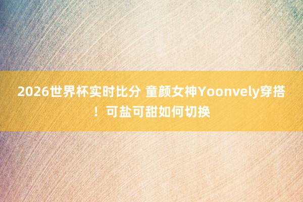 2026世界杯实时比分 童颜女神Yoonvely穿搭！可盐可甜如何切换