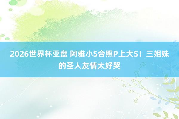 2026世界杯亚盘 阿雅小S合照P上大S！三姐妹的圣人友情太好哭